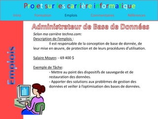 Projet sur les carrière informatique
Intro      Formation          Emplois          Commentaires           Références



           Selon ma carrière techno.com:
           Description de l’emplois :
                     Il est responsable de la conception de base de donnée, de
           leur mise en œuvre, de protection et de leurs procédures d’utilisation.

           Salaire Moyen: - 69 400 $

           Exemple de Tâche:
                    - Mettre au point des dispositifs de sauvegarde et de
                    restauration des données.
                    - Apporter des solutions aux problèmes de gestion des
                    données et veiller à l’optimisation des bases de données.
 