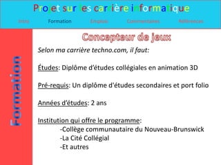 Projet sur les carrière informatique
Intro       Formation     Emplois      Commentaires    Références




         Selon ma carrière techno.com, il faut:

         Études: Diplôme d’études collégiales en animation 3D

         Pré-requis: Un diplôme d'études secondaires et port folio

         Années d’études: 2 ans

         Institution qui offre le programme:
                 -Collège communautaire du Nouveau-Brunswick
                 -La Cité Collégial
                 -Et autres
 