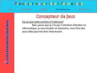 Projet sur les carrière informatique
Intro      Formation        Emplois        Commentaires         Références




            Est-ce que cette carrière m’intéresse?
                     Non, parce-que je n’ai pas l’intention d’étudier en
            informatique, je veux étudier en foresterie, mais faire des
            jeux vidéo pourrait être intérressant.
 