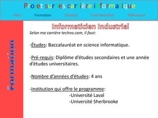 Projet sur les carrière informatique
Intro      Formation         Emplois        Commentaires   Références



         Selon ma carrière techno.com, il faut:

         -Études: Baccalauréat en science informatique.

         -Pré-requis: Diplôme d’études secondaires et une année
         d’études universitaires.

         -Nombre d’années d’études: 4 ans

         -Institution qui offre le programme:
                             -Université Laval
                             -Université Sherbrooke
 