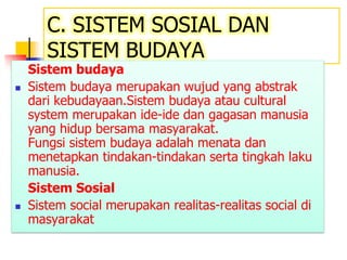 C. SISTEM SOSIAL DAN
SISTEM BUDAYA
Sistem budaya
 Sistem budaya merupakan wujud yang abstrak
dari kebudayaan.Sistem budaya atau cultural
system merupakan ide-ide dan gagasan manusia
yang hidup bersama masyarakat.
Fungsi sistem budaya adalah menata dan
menetapkan tindakan-tindakan serta tingkah laku
manusia.
Sistem Sosial
 Sistem social merupakan realitas-realitas social di
masyarakat
 
