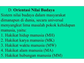 D. Orientasi Nilai Budaya
Sistem nilai budaya dalam masyarakat
dimanapun di dunia, secara universal
menyangkut lima masalah pokok kehidupan
manusia, yaitu:
1. Hakikat hidup manusia (MH)
2. Hakikat karya manusia (MK)
3. Hakikat waktu manusia (MW)
4. Hakikat alam manusia (MA)
5. Hakikat hubungan manusia (MM)
 