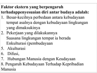 Faktor ekstern yang berpengaruh
terhadappenyesuaian diri antar budaya adalah:
1. Besar-kecilnya perbedaan antara kebudayaan
tempat asalnya dengan kebudayaan lingkungan
yang dimaksukinya
2. Pekerjaan yang dilakukannya
3. Suasana lingkungan tempat ia berada
4. Enkulturasi (pembudayaan
5. Akulturasi
6. Difusi,
7. Hubungan Manusia dengan Keudayaan
8. Pengaruh Kebudayaan Terhadap Kepribadian
Manusia
 