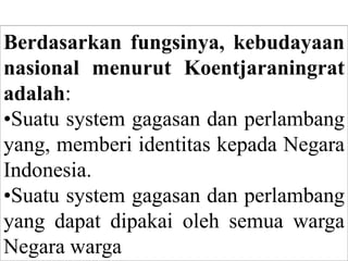 Berdasarkan fungsinya, kebudayaan
nasional menurut Koentjaraningrat
adalah:
•Suatu system gagasan dan perlambang
yang, memberi identitas kepada Negara
Indonesia.
•Suatu system gagasan dan perlambang
yang dapat dipakai oleh semua warga
Negara warga
 