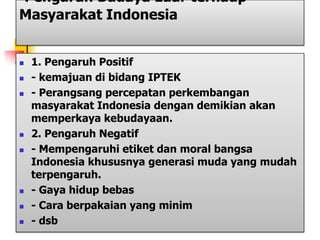 Pengaruh Budaya Luar terhadp
Masyarakat Indonesia
 1. Pengaruh Positif
 - kemajuan di bidang IPTEK
 - Perangsang percepatan perkembangan
masyarakat Indonesia dengan demikian akan
memperkaya kebudayaan.
 2. Pengaruh Negatif
 - Mempengaruhi etiket dan moral bangsa
Indonesia khususnya generasi muda yang mudah
terpengaruh.
 - Gaya hidup bebas
 - Cara berpakaian yang minim
 - dsb
 