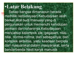 •Latar Belakang
Setiap bangsa dimanapun berada
memiliki kebudayaan.Kebudayaan ialah
berkat akal budi manusia yang di
pergunakan untuk memenuhi kehidupan
jasmani dan rohaninya.Kebudayaan
mencakup kelompok ide, gagasan, nilai-
nilai, norma-norma, dan sebagainya, dan
komplek aktivitas, yaitu keadaan berpola
dari masyarakat dalam masyarakat, serta
benda-benda hasil karya manusia
 