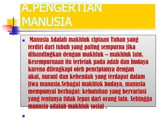 A.PENGERTIAN
MANUSIA
 Manusia Adalah makhluk ciptaan Tuhan yang
terdiri dari tubuh yang paling sempurna jika
dibandingkan dengan makhluk – makhluk lain.
Kesempurnaan itu terletak pada adab dan budaya
karena dilengkapi oleh penciptanya dengan
akal, nurani dan kehendak yang terdapat dalam
jiwa manusia.Sebagai makhluk budaya, manusia
mempunyai berbagai: kebutuhan yang bervariasi
yang tentunya tidak lepas dari orang lain. Sehingga
manusia adalah makhluk sosial .

 
