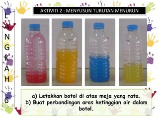 a) Letakkan botol di atas meja yang rata.
b) Buat perbandingan aras ketinggian air dalam
botol.
L
A
N
G
K
A
H
6
AKTIVITI 2...