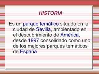 HISTORIA Es un parque temático situado en la ciudad de Sevilla , ambientado en el descubrimiento de América , desde 1997 consolidado como uno de los mejores parques temáticos de España