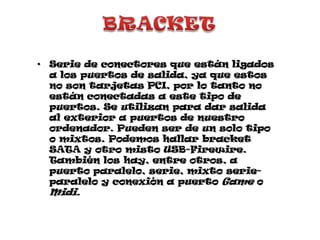 BRACKETSerie de conectores que están ligados a los puertos de salida, ya que estos no son tarjetas PCI, por lo tanto no están conectadas a este tipo de puertos. Se utilizan para dar salida al exterior a puertos de nuestro ordenador. Pueden ser de un solo tipo o mixtos. Podemos hallar bracket SATA y otro misto USB-Firewire. También los hay, entre otros, a puerto paralelo, serie, mixto serie-paralelo y conexión a puerto Game o Midi.