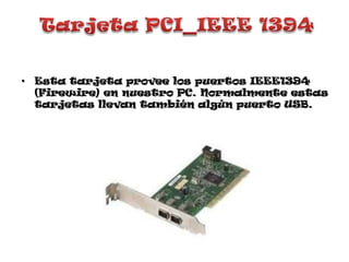 Tarjeta PCI_IEEE 1394Esta tarjeta provee los puertos IEEE1394 (Firewire) en nuestro PC. Normalmente estas tarjetas llevan también algún puerto USB. 