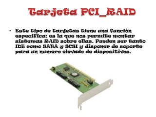 Tarjeta PCI_RAIDEste tipo de tarjetas tiene una función especifica; es la que nos permite montar sistemas RAID sobre ellas. Pueden ser tanto IDE como SATA y SCSI y disponer de soporte para un numero elevado de dispositivos.