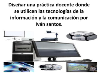 Diseñar una práctica docente donde
se utilicen las tecnologías de la
información y la comunicación por
Iván santos.
 