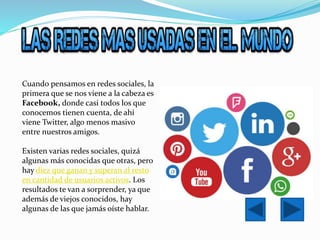 Cuando pensamos en redes sociales, la
primera que se nos viene a la cabeza es
Facebook, donde casi todos los que
conocemos tienen cuenta, de ahí
viene Twitter, algo menos masivo
entre nuestros amigos.
Existen varias redes sociales, quizá
algunas más conocidas que otras, pero
hay diez que ganan y superan al resto
en cantidad de usuarios activos. Los
resultados te van a sorprender, ya que
además de viejos conocidos, hay
algunas de las que jamás oíste hablar.
 