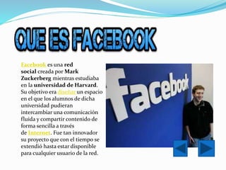 Facebook es una red
social creada por Mark
Zuckerberg mientras estudiaba
en la universidad de Harvard.
Su objetivo era diseñar un espacio
en el que los alumnos de dicha
universidad pudieran
intercambiar una comunicación
fluida y compartir contenido de
forma sencilla a través
de Internet. Fue tan innovador
su proyecto que con el tiempo se
extendió hasta estar disponible
para cualquier usuario de la red.
 