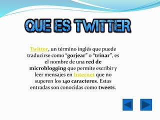 Twitter, un término inglés que puede
traducirse como “gorjear” o “trinar”, es
el nombre de una red de
microblogging que permite escribir y
leer mensajes en Internet que no
superen los 140 caracteres. Estas
entradas son conocidas como tweets.
 