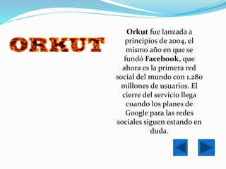 Orkut fue lanzada a
principios de 2004, el
mismo año en que se
fundó Facebook, que
ahora es la primera red
social del mundo con 1.280
millones de usuarios. El
cierre del servicio llega
cuando los planes de
Google para las redes
sociales siguen estando en
duda.
 