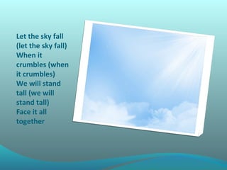Let the sky fall
(let the sky fall)
When it
crumbles (when
it crumbles)
We will stand
tall (we will
stand tall)
Face it all
together

 