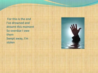 For this is the end
I've drowned and
dreamt this moment
So overdue I owe
them
Swept away, I'm
stolen

 