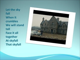 Let the sky
fall
When it
crumbles
We will stand
tall
Face it all
together
At skyfall
That skyfall

 