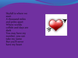 Skyfall is where we
start
A thousand miles
and poles apart
Where worlds
collide and days are
dark
You may have my
number, you can
take my name
But you'll never
have my heart

 