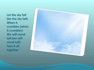 Let the sky fall
(let the sky fall)
When it
crumbles (when
it crumbles)
We will stand
tall (we will
stand tall)
Face it all
together

 