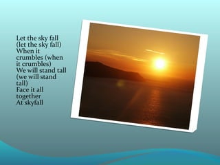 Let the sky fall
(let the sky fall)
When it
crumbles (when
it crumbles)
We will stand tall
(we will stand
tall)
Face it all
together
At skyfall

 