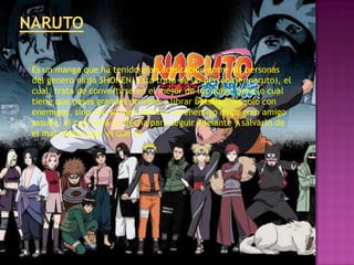    Es un manga que ha tenido gran aceptación entre als personas
    del genero ninja SHONEN. Esta trata de un personaje (naruto), el
    cual, trata de convertirse en el mejor de los ninja, para lo cual
    tiene que pasas grandes pruebas y librar batallas, no solo con
    enemigos, sino con su mal interno, su enemigo es su gran amigo
    sasuke, el cual será su flecha para seguir adelante y salvarlo de
    el mal camino por el que va.
 