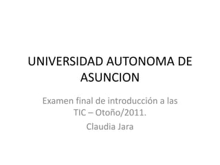 UNIVERSIDAD AUTONOMA DE ASUNCION Examen final de introducción a las TIC – Otoño/2011. Claudia Jara 