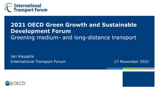 2021 OECD Green Growth and Sustainable
Development Forum
Greening medium- and long-distance transport
Jari Kauppila
International Transport Forum 17 November 2021
 
