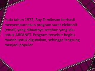 • Pada tahun 1972, Roy Tomlinson berhasil
menyempurnakan program surat elektonik
(email) yang dibuatnya setahun yang lalu
untuk ARPANET. Program tersebut begitu
mudah untuk digunakan, sehingga langsung
menjadi populer.

 
