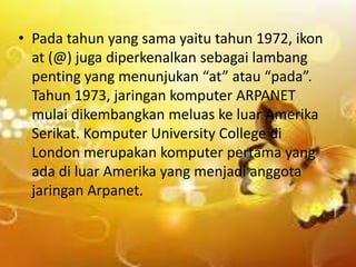 • Pada tahun yang sama yaitu tahun 1972, ikon
at (@) juga diperkenalkan sebagai lambang
penting yang menunjukan “at” atau “pada”.
Tahun 1973, jaringan komputer ARPANET
mulai dikembangkan meluas ke luar Amerika
Serikat. Komputer University College di
London merupakan komputer pertama yang
ada di luar Amerika yang menjadi anggota
jaringan Arpanet.

 