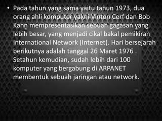 • Pada tahun yang sama yaitu tahun 1973, dua
orang ahli komputer yakni Vinton Cerf dan Bob
Kahn mempresentasikan sebuah gagasan yang
lebih besar, yang menjadi cikal bakal pemikiran
International Network (Internet). Hari bersejarah
berikutnya adalah tanggal 26 Maret 1976 .
Setahun kemudian, sudah lebih dari 100
komputer yang bergabung di ARPANET
membentuk sebuah jaringan atau network.

 