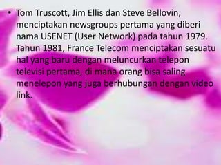 • Tom Truscott, Jim Ellis dan Steve Bellovin,
menciptakan newsgroups pertama yang diberi
nama USENET (User Network) pada tahun 1979.
Tahun 1981, France Telecom menciptakan sesuatu
hal yang baru dengan meluncurkan telepon
televisi pertama, di mana orang bisa saling
menelepon yang juga berhubungan dengan video
link.

 