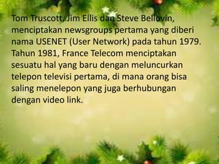Tom Truscott, Jim Ellis dan Steve Bellovin,
menciptakan newsgroups pertama yang diberi
nama USENET (User Network) pada tahun 1979.
Tahun 1981, France Telecom menciptakan
sesuatu hal yang baru dengan meluncurkan
telepon televisi pertama, di mana orang bisa
saling menelepon yang juga berhubungan
dengan video link.

 
