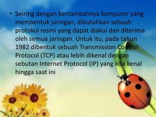 • Seiring dengan bertambahnya komputer yang
membentuk jaringan, dibutuhkan sebuah
protokol resmi yang dapat diakui dan diterima
oleh semua jaringan. Untuk itu, pada tahun
1982 dibentuk sebuah Transmission Control
Protocol (TCP) atau lebih dikenal dengan
sebutan Internet Protocol (IP) yang kita kenal
hingga saat ini

 