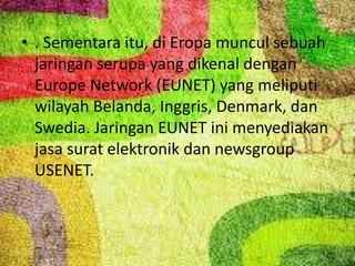 • . Sementara itu, di Eropa muncul sebuah
jaringan serupa yang dikenal dengan
Europe Network (EUNET) yang meliputi
wilayah Belanda, Inggris, Denmark, dan
Swedia. Jaringan EUNET ini menyediakan
jasa surat elektronik dan newsgroup
USENET.

 