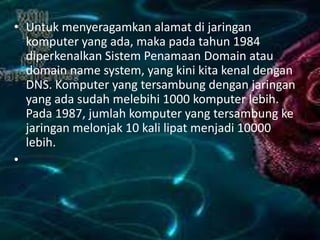 • Untuk menyeragamkan alamat di jaringan
komputer yang ada, maka pada tahun 1984
diperkenalkan Sistem Penamaan Domain atau
domain name system, yang kini kita kenal dengan
DNS. Komputer yang tersambung dengan jaringan
yang ada sudah melebihi 1000 komputer lebih.
Pada 1987, jumlah komputer yang tersambung ke
jaringan melonjak 10 kali lipat menjadi 10000
lebih.
•

 