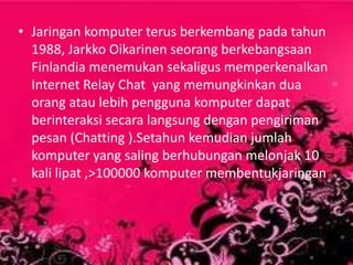 • Jaringan komputer terus berkembang pada tahun
1988, Jarkko Oikarinen seorang berkebangsaan
Finlandia menemukan sekaligus memperkenalkan
Internet Relay Chat yang memungkinkan dua
orang atau lebih pengguna komputer dapat
berinteraksi secara langsung dengan pengiriman
pesan (Chatting ).Setahun kemudian jumlah
komputer yang saling berhubungan melonjak 10
kali lipat ,>100000 komputer membentukjaringan

 