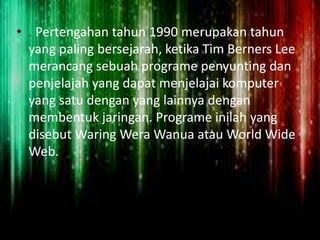• . Pertengahan tahun 1990 merupakan tahun
yang paling bersejarah, ketika Tim Berners Lee
merancang sebuah programe penyunting dan
penjelajah yang dapat menjelajai komputer
yang satu dengan yang lainnya dengan
membentuk jaringan. Programe inilah yang
disebut Waring Wera Wanua atau World Wide
Web.

 