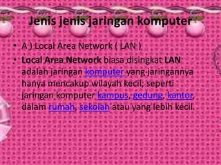 Jenis jenis jaringan komputer
• A ) Local Area Network ( LAN )
• Local Area Network biasa disingkat LAN
adalah jaringan komputer yang jaringannya
hanya mencakup wilayah kecil; seperti
jaringan komputer kampus, gedung, kantor,
dalam rumah, sekolah atau yang lebih kecil.

 