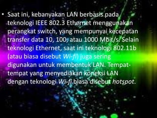 • Saat ini, kebanyakan LAN berbasis pada
teknologi IEEE 802.3 Ethernet menggunakan
perangkat switch, yang mempunyai kecepatan
transfer data 10, 100, atau 1000 Mbit/s. Selain
teknologi Ethernet, saat ini teknologi 802.11b
(atau biasa disebut Wi-fi) juga sering
digunakan untuk membentuk LAN. Tempattempat yang menyediakan koneksi LAN
dengan teknologi Wi-fi biasa disebut hotspot.

 