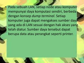 • Pada sebuah LAN, setiap node atau komputer
mempunyai daya komputasi sendiri, berbeda
dengan konsep dump terminal. Setiap
komputer juga dapat mengakses sumber daya
yang ada di LAN sesuai dengan hak akses yang
telah diatur. Sumber daya tersebut dapat
berupa data atau perangkat seperti printer.

 