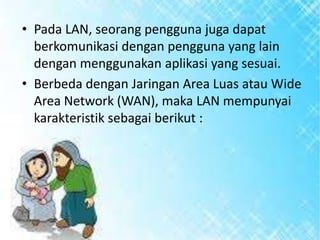 • Pada LAN, seorang pengguna juga dapat
berkomunikasi dengan pengguna yang lain
dengan menggunakan aplikasi yang sesuai.
• Berbeda dengan Jaringan Area Luas atau Wide
Area Network (WAN), maka LAN mempunyai
karakteristik sebagai berikut :

 