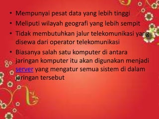 • Mempunyai pesat data yang lebih tinggi
• Meliputi wilayah geografi yang lebih sempit
• Tidak membutuhkan jalur telekomunikasi yang
disewa dari operator telekomunikasi
• Biasanya salah satu komputer di antara
jaringan komputer itu akan digunakan menjadi
server yang mengatur semua sistem di dalam
jaringan tersebut

 