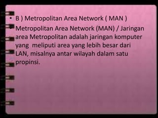 • B ) Metropolitan Area Network ( MAN )
• Metropolitan Area Network (MAN) / Jaringan
area Metropolitan adalah jaringan komputer
yang meliputi area yang lebih besar dari
LAN, misalnya antar wilayah dalam satu
propinsi.

 