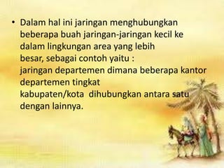 • Dalam hal ini jaringan menghubungkan
beberapa buah jaringan-jaringan kecil ke
dalam lingkungan area yang lebih
besar, sebagai contoh yaitu :
jaringan departemen dimana beberapa kantor
departemen tingkat
kabupaten/kota dihubungkan antara satu
dengan lainnya.

 