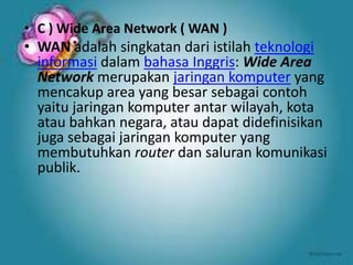 • C ) Wide Area Network ( WAN )

• WAN adalah singkatan dari istilah teknologi
informasi dalam bahasa Inggris: Wide Area
Network merupakan jaringan komputer yang
mencakup area yang besar sebagai contoh
yaitu jaringan komputer antar wilayah, kota
atau bahkan negara, atau dapat didefinisikan
juga sebagai jaringan komputer yang
membutuhkan router dan saluran komunikasi
publik.

 