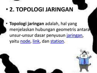 • 2. TOPOLOGI JARINGAN
• Topologi jaringan adalah, hal yang
menjelaskan hubungan geometris antara
unsur-unsur dasar penyusun jaringan,
yaitu node, link, dan station.

 