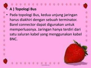 • A ) Topologi Bus
• Pada topologi Bus, kedua unjung jaringan
harus diakhiri dengan sebuah terminator.
Barel connector dapat digunakan untuk
memperluasnya. Jaringan hanya terdiri dari
satu saluran kabel yang menggunakan kabel
BNC.

 